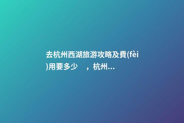 去杭州西湖旅游攻略及費(fèi)用要多少，杭州西湖旅游一周需要多少錢，點(diǎn)擊這篇全明白